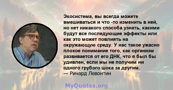 Экосистема, вы всегда можете вмешиваться и что -то изменить в ней, но нет никакого способа узнать, какими будут все последующие эффекты или как это может повлиять на окружающую среду. У нас такое ужасно плохое понимание 