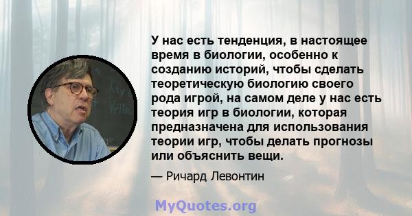 У нас есть тенденция, в настоящее время в биологии, особенно к созданию историй, чтобы сделать теоретическую биологию своего рода игрой, на самом деле у нас есть теория игр в биологии, которая предназначена для