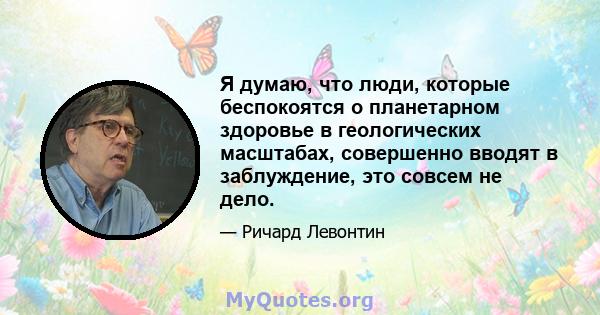 Я думаю, что люди, которые беспокоятся о планетарном здоровье в геологических масштабах, совершенно вводят в заблуждение, это совсем не дело.