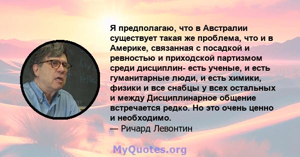 Я предполагаю, что в Австралии существует такая же проблема, что и в Америке, связанная с посадкой и ревностью и приходской партизмом среди дисциплин- есть ученые, и есть гуманитарные люди, и есть химики, физики и все