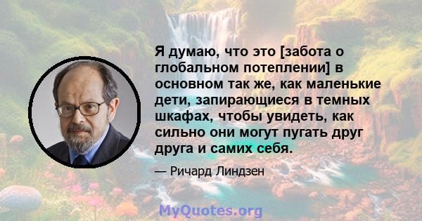 Я думаю, что это [забота о глобальном потеплении] в основном так же, как маленькие дети, запирающиеся в темных шкафах, чтобы увидеть, как сильно они могут пугать друг друга и самих себя.