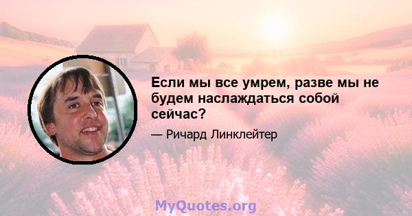 Если мы все умрем, разве мы не будем наслаждаться собой сейчас?