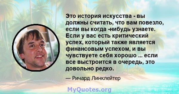 Это история искусства - вы должны считать, что вам повезло, если вы когда -нибудь узнаете. Если у вас есть критический успех, который также является финансовым успехом, и вы чувствуете себя хорошо ... если все