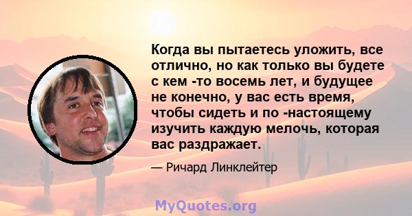 Когда вы пытаетесь уложить, все отлично, но как только вы будете с кем -то восемь лет, и будущее не конечно, у вас есть время, чтобы сидеть и по -настоящему изучить каждую мелочь, которая вас раздражает.