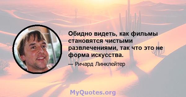 Обидно видеть, как фильмы становятся чистыми развлечениями, так что это не форма искусства.