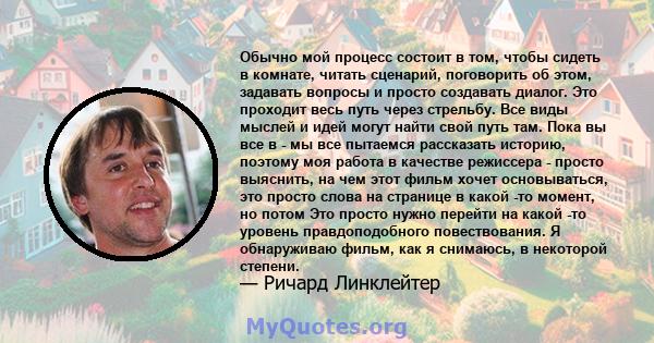 Обычно мой процесс состоит в том, чтобы сидеть в комнате, читать сценарий, поговорить об этом, задавать вопросы и просто создавать диалог. Это проходит весь путь через стрельбу. Все виды мыслей и идей могут найти свой