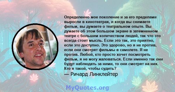 Определенно мое поколение и за его пределами выросли в кинотеатрах, и когда вы снимаете фильм, вы думаете о театральном опыте. Вы думаете об этом большом экране в затемненном театре с большим количеством людей, так что