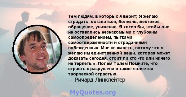 Тем людям, в которых я верит; Я желаю страдать, оставаться, болезнь, жестокое обращение, унижение. Я хотел бы, чтобы они не оставались незнакомыми с глубоким самоопределением, пытками самоотверженности и страданиями