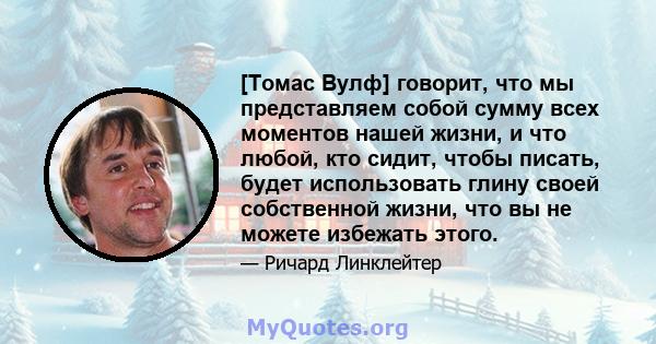 [Томас Вулф] говорит, что мы представляем собой сумму всех моментов нашей жизни, и что любой, кто сидит, чтобы писать, будет использовать глину своей собственной жизни, что вы не можете избежать этого.