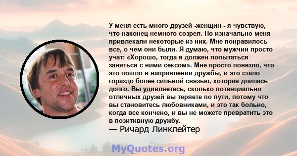 У меня есть много друзей -женщин - я чувствую, что наконец немного созрел. Но изначально меня привлекали некоторые из них. Мне понравилось все, о чем они были. Я думаю, что мужчин просто учат: «Хорошо, тогда я должен