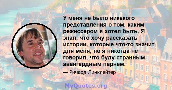 У меня не было никакого представления о том, каким режиссером я хотел быть. Я знал, что хочу рассказать истории, которые что-то значит для меня, но я никогда не говорил, что буду странным, авангардным парнем.