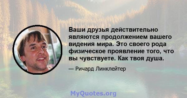 Ваши друзья действительно являются продолжением вашего видения мира. Это своего рода физическое проявление того, что вы чувствуете. Как твоя душа.