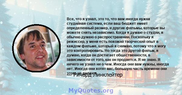 Все, что я узнал, это то, что вам иногда нужна студийная система, если ваш бюджет имеет определенный размер, и другие фильмы, которые вы можете снять независимо. Когда я думаю о студии, я обычно думаю о распространении. 