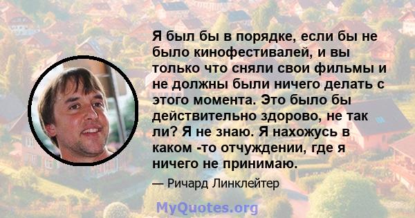 Я был бы в порядке, если бы не было кинофестивалей, и вы только что сняли свои фильмы и не должны были ничего делать с этого момента. Это было бы действительно здорово, не так ли? Я не знаю. Я нахожусь в каком -то