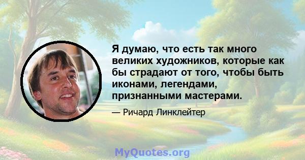 Я думаю, что есть так много великих художников, которые как бы страдают от того, чтобы быть иконами, легендами, признанными мастерами.