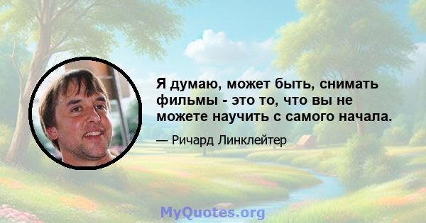 Я думаю, может быть, снимать фильмы - это то, что вы не можете научить с самого начала.