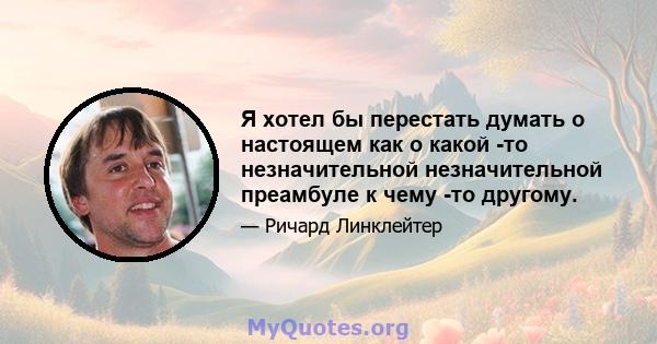 Я хотел бы перестать думать о настоящем как о какой -то незначительной незначительной преамбуле к чему -то другому.