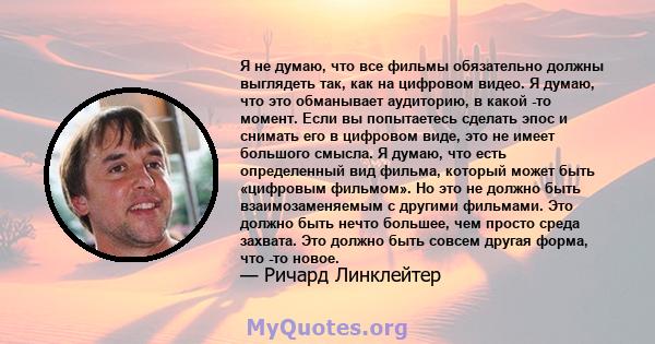 Я не думаю, что все фильмы обязательно должны выглядеть так, как на цифровом видео. Я думаю, что это обманывает аудиторию, в какой -то момент. Если вы попытаетесь сделать эпос и снимать его в цифровом виде, это не имеет 