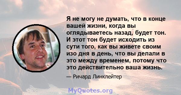 Я не могу не думать, что в конце вашей жизни, когда вы оглядываетесь назад, будет тон. И этот тон будет исходить из сути того, как вы живете своим изо дня в день, что вы делали в это между временем, потому что это