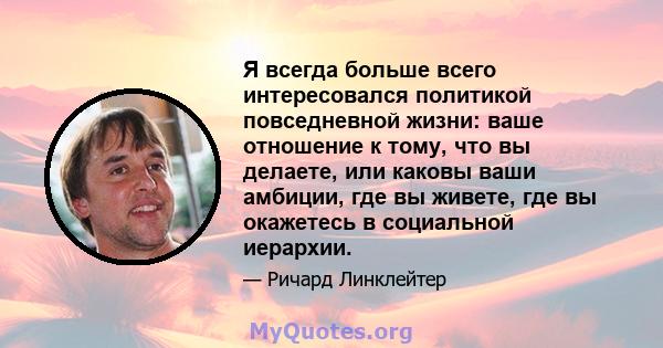 Я всегда больше всего интересовался политикой повседневной жизни: ваше отношение к тому, что вы делаете, или каковы ваши амбиции, где вы живете, где вы окажетесь в социальной иерархии.