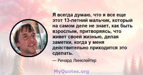 Я всегда думаю, что я все еще этот 13-летний мальчик, который на самом деле не знает, как быть взрослым, притворяясь, что живет своей жизнью, делая заметки, когда у меня действительно приходится это сделать.