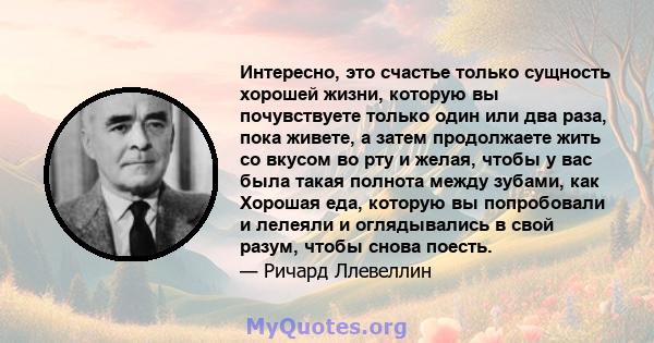 Интересно, это счастье только сущность хорошей жизни, которую вы почувствуете только один или два раза, пока живете, а затем продолжаете жить со вкусом во рту и желая, чтобы у вас была такая полнота между зубами, как