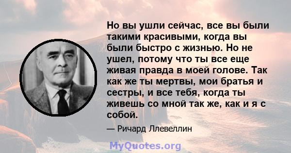 Но вы ушли сейчас, все вы были такими красивыми, когда вы были быстро с жизнью. Но не ушел, потому что ты все еще живая правда в моей голове. Так как же ты мертвы, мои братья и сестры, и все тебя, когда ты живешь со