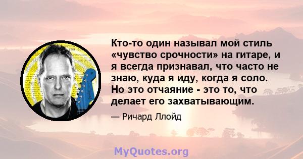 Кто-то один называл мой стиль «чувство срочности» на гитаре, и я всегда признавал, что часто не знаю, куда я иду, когда я соло. Но это отчаяние - это то, что делает его захватывающим.