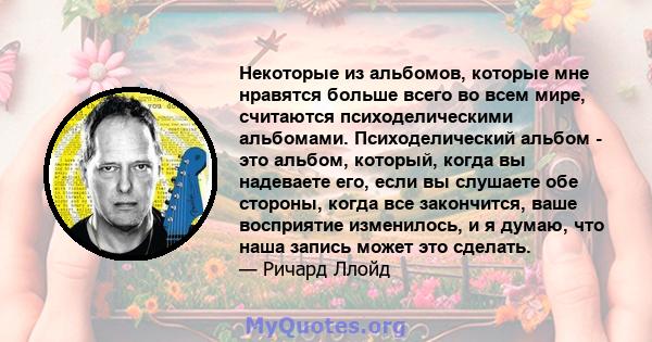 Некоторые из альбомов, которые мне нравятся больше всего во всем мире, считаются психоделическими альбомами. Психоделический альбом - это альбом, который, когда вы надеваете его, если вы слушаете обе стороны, когда все