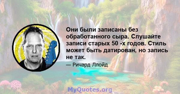 Они были записаны без обработанного сыра. Слушайте записи старых 50 -х годов. Стиль может быть датирован, но запись не так.