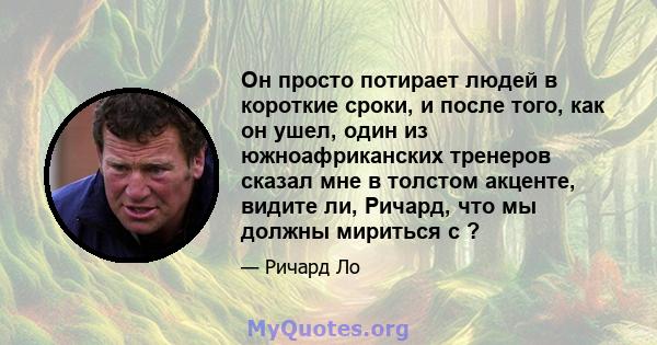 Он просто потирает людей в короткие сроки, и после того, как он ушел, один из южноафриканских тренеров сказал мне в толстом акценте, видите ли, Ричард, что мы должны мириться с ?