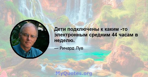 Дети подключены к каким -то электронным средним 44 часам в неделю.