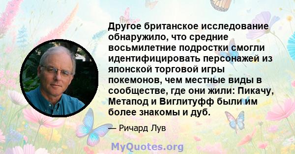 Другое британское исследование обнаружило, что средние восьмилетние подростки смогли идентифицировать персонажей из японской торговой игры покемонов, чем местные виды в сообществе, где они жили: Пикачу, Метапод и