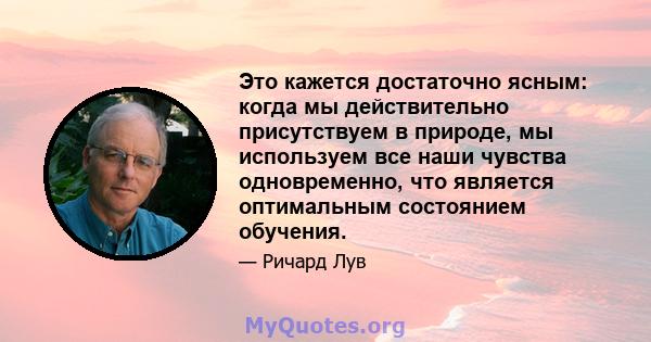 Это кажется достаточно ясным: когда мы действительно присутствуем в природе, мы используем все наши чувства одновременно, что является оптимальным состоянием обучения.