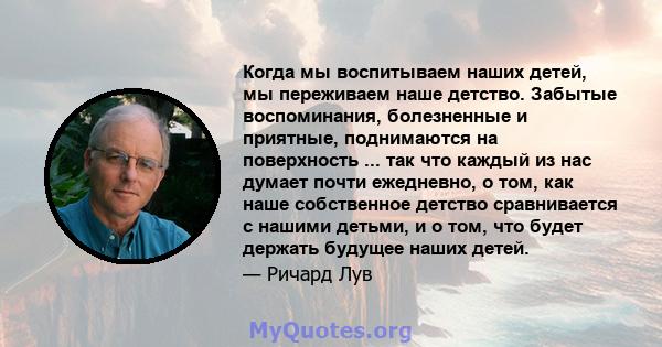 Когда мы воспитываем наших детей, мы переживаем наше детство. Забытые воспоминания, болезненные и приятные, поднимаются на поверхность ... так что каждый из нас думает почти ежедневно, о том, как наше собственное