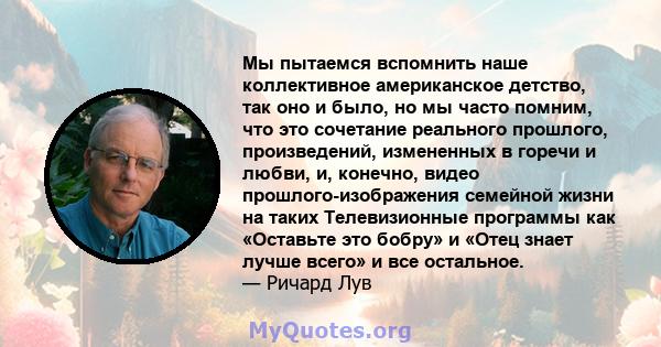 Мы пытаемся вспомнить наше коллективное американское детство, так оно и было, но мы часто помним, что это сочетание реального прошлого, произведений, измененных в горечи и любви, и, конечно, видео прошлого-изображения