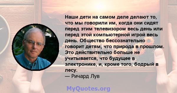 Наши дети на самом деле делают то, что мы говорили им, когда они сидят перед этим телевизором весь день или перед этой компьютерной игрой весь день. Общество бессознательно говорит детям, что природа в прошлом. Это