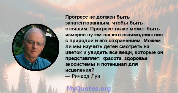 Прогресс не должен быть запатентованным, чтобы быть стоящим. Прогресс также может быть измерен путем нашего взаимодействия с природой и его сохранением. Можем ли мы научить детей смотреть на цветок и увидеть все вещи,