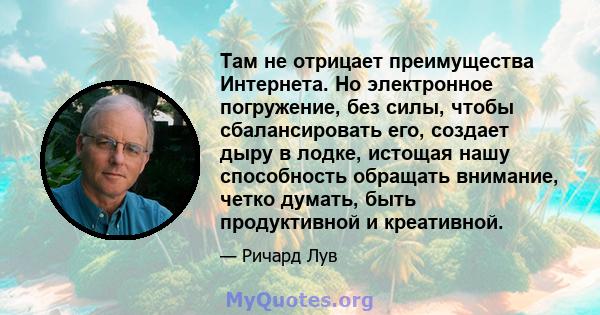 Там не отрицает преимущества Интернета. Но электронное погружение, без силы, чтобы сбалансировать его, создает дыру в лодке, истощая нашу способность обращать внимание, четко думать, быть продуктивной и креативной.