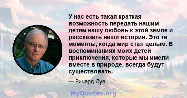 У нас есть такая краткая возможность передать нашим детям нашу любовь к этой земле и рассказать наши истории. Это те моменты, когда мир стал целым. В воспоминаниях моих детей приключения, которые мы имели вместе в