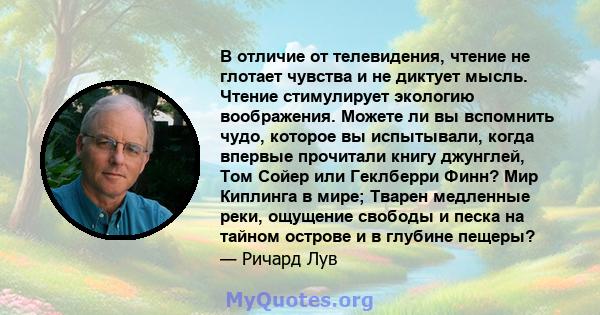 В отличие от телевидения, чтение не глотает чувства и не диктует мысль. Чтение стимулирует экологию воображения. Можете ли вы вспомнить чудо, которое вы испытывали, когда впервые прочитали книгу джунглей, Том Сойер или