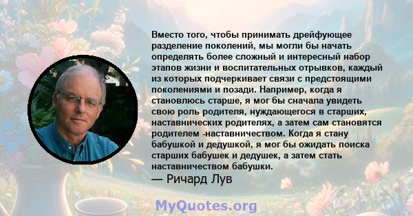 Вместо того, чтобы принимать дрейфующее разделение поколений, мы могли бы начать определять более сложный и интересный набор этапов жизни и воспитательных отрывков, каждый из которых подчеркивает связи с предстоящими