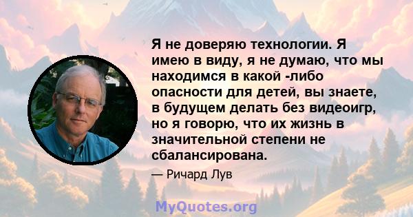 Я не доверяю технологии. Я имею в виду, я не думаю, что мы находимся в какой -либо опасности для детей, вы знаете, в будущем делать без видеоигр, но я говорю, что их жизнь в значительной степени не сбалансирована.