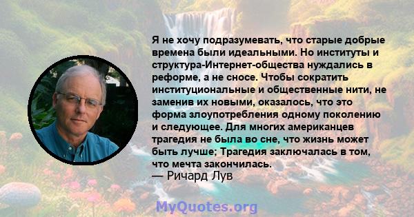 Я не хочу подразумевать, что старые добрые времена были идеальными. Но институты и структура-Интернет-общества нуждались в реформе, а не сносе. Чтобы сократить институциональные и общественные нити, не заменив их