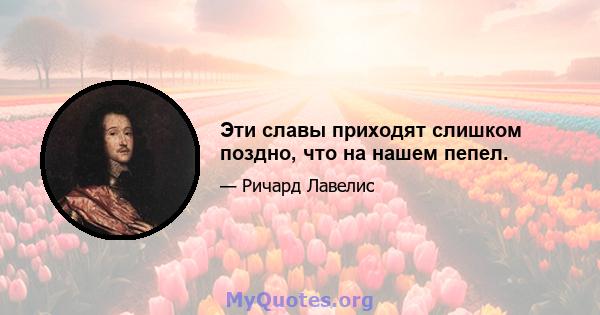 Эти славы приходят слишком поздно, что на нашем пепел.