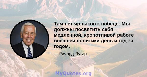 Там нет ярлыков к победе. Мы должны посвятить себя медленной, кропотливой работе внешней политики день и год за годом.