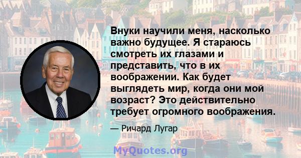 Внуки научили меня, насколько важно будущее. Я стараюсь смотреть их глазами и представить, что в их воображении. Как будет выглядеть мир, когда они мой возраст? Это действительно требует огромного воображения.