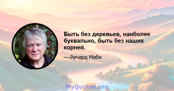 Быть без деревьев, наиболее буквально, быть без наших корней.