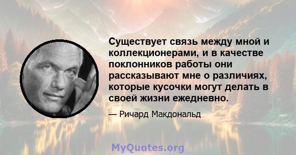 Существует связь между мной и коллекционерами, и в качестве поклонников работы они рассказывают мне о различиях, которые кусочки могут делать в своей жизни ежедневно.