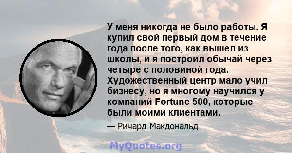 У меня никогда не было работы. Я купил свой первый дом в течение года после того, как вышел из школы, и я построил обычай через четыре с половиной года. Художественный центр мало учил бизнесу, но я многому научился у